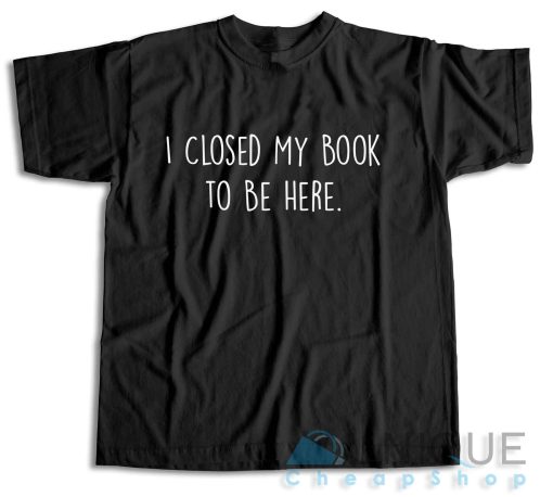 I Closed My Book to Be Here T-Shirt
